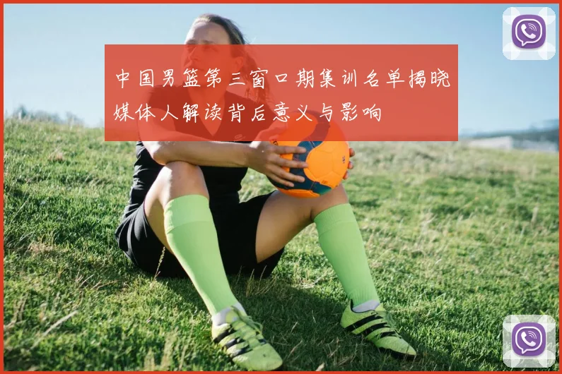 中国男篮第三窗口期集训名单揭晓媒体人解读背后意义与影响