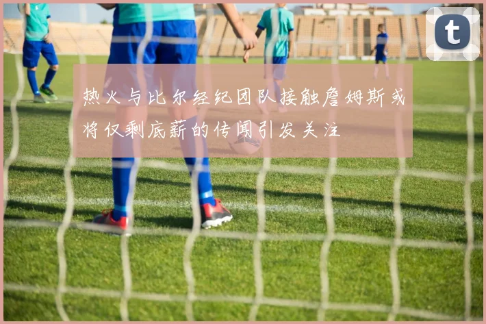 热火与比尔经纪团队接触詹姆斯或将仅剩底薪的传闻引发关注