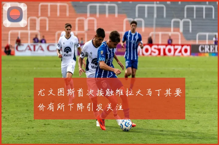 尤文图斯首次接触维拉大马丁其要价有所下降引发关注