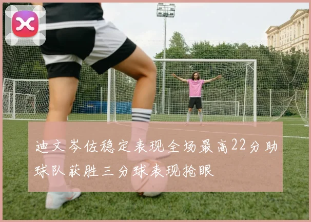 迪文岑佐稳定表现全场最高22分助球队获胜三分球表现抢眼