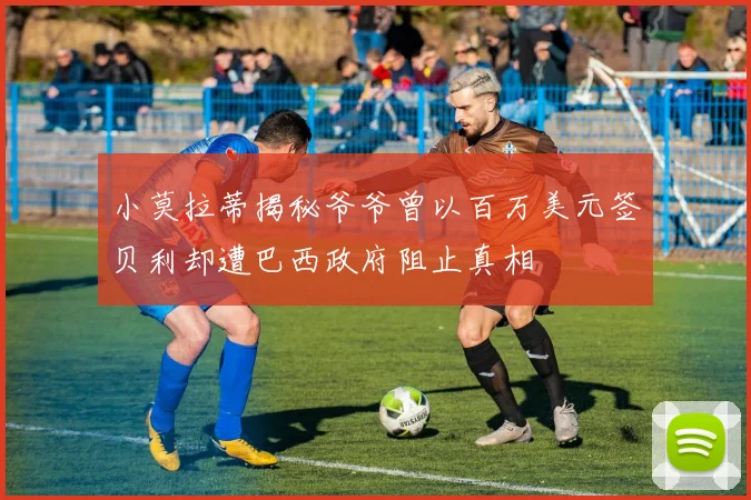 小莫拉蒂揭秘爷爷曾以百万美元签贝利却遭巴西政府阻止真相