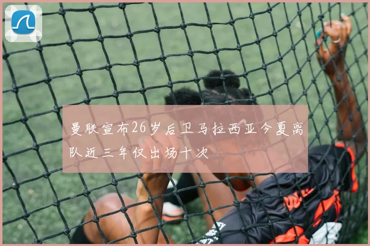 曼联宣布26岁后卫马拉西亚今夏离队近三年仅出场十次