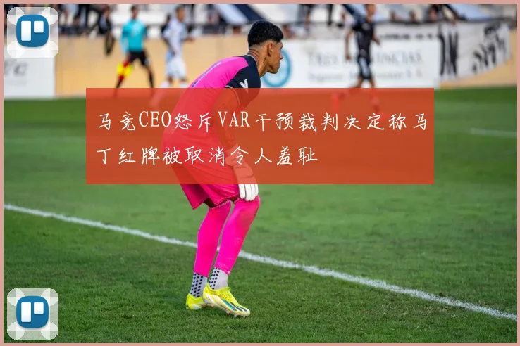 马竞CEO怒斥VAR干预裁判决定称马丁红牌被取消令人羞耻