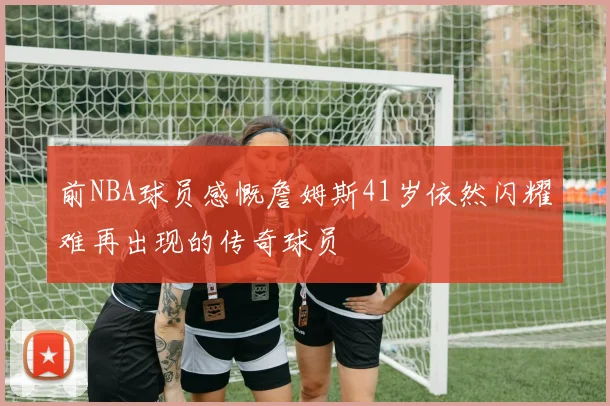 前NBA球员感慨詹姆斯41岁依然闪耀难再出现的传奇球员