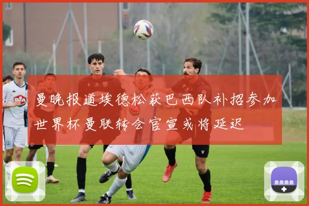 曼晚报道埃德松获巴西队补招参加世界杯曼联转会官宣或将延迟