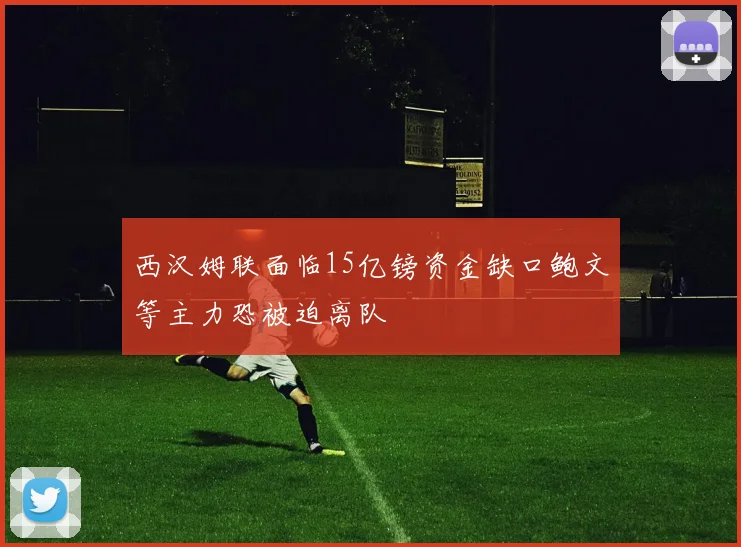西汉姆联面临15亿镑资金缺口鲍文等主力恐被迫离队