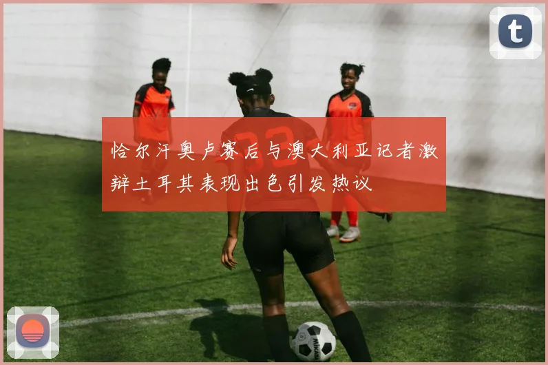 恰尔汗奥卢赛后与澳大利亚记者激辩土耳其表现出色引发热议