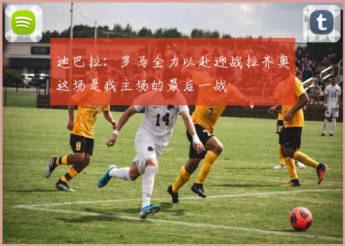 迪巴拉：罗马全力以赴迎战拉齐奥这场是我主场的最后一战