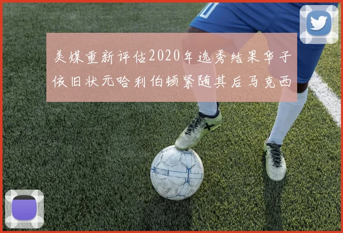 美媒重新评估2020年选秀结果华子依旧状元哈利伯顿紧随其后马克西位列探花