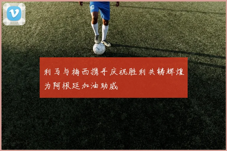 利马与梅西携手庆祝胜利共铸辉煌为阿根廷加油助威