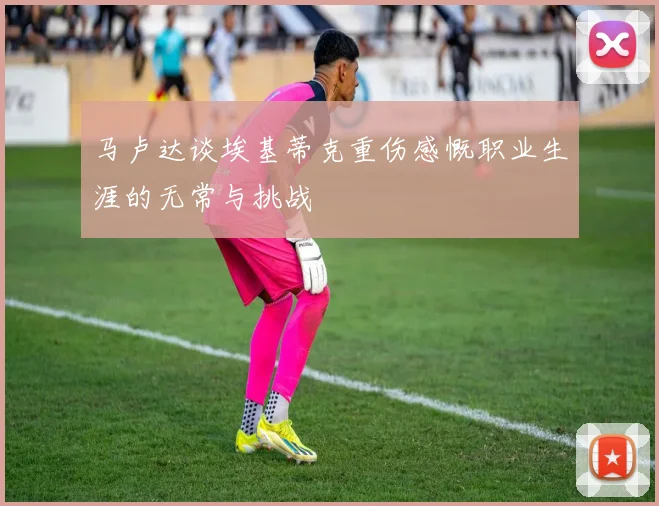 马卢达谈埃基蒂克重伤感慨职业生涯的无常与挑战