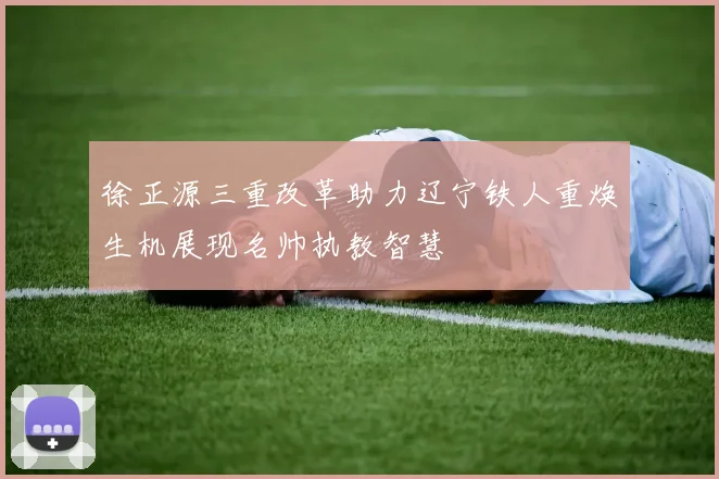徐正源三重改革助力辽宁铁人重焕生机展现名帅执教智慧