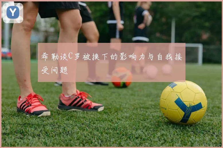 希勒谈C罗被换下的影响力与自我接受问题
