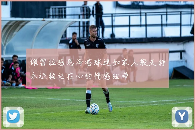 佩雷拉感恩海港球迷如家人般支持永远铭记在心的情感纽带