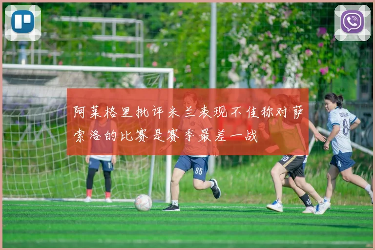 阿莱格里批评米兰表现不佳称对萨索洛的比赛是赛季最差一战