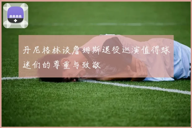 丹尼格林谈詹姆斯退役巡演值得球迷们的尊重与致敬