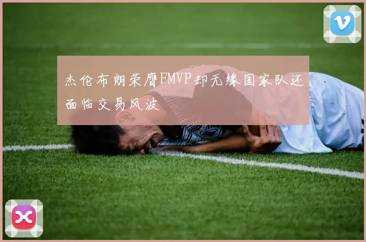 杰伦布朗荣膺FMVP却无缘国家队还面临交易风波