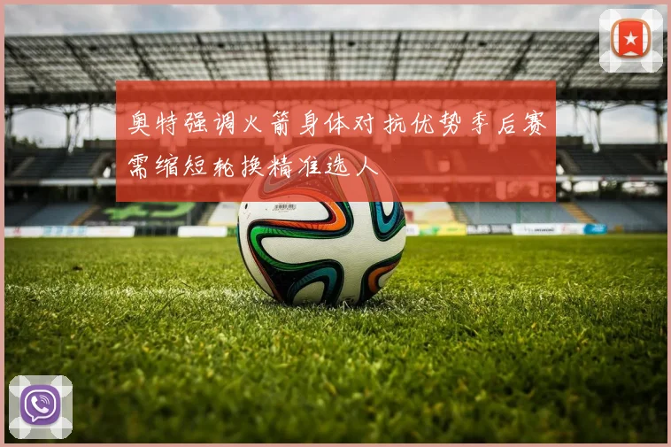 奥特强调火箭身体对抗优势季后赛需缩短轮换精准选人