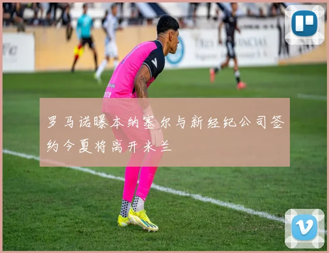 罗马诺曝本纳塞尔与新经纪公司签约今夏将离开米兰